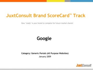 JuxtConsult Brand ScoreCard Track
                                                               TM




      How ‘ready’ is your brand to compete for future market shares!




                        Google


      Category: Generic Portals (All Purpose Websites)
                          January 2009
 