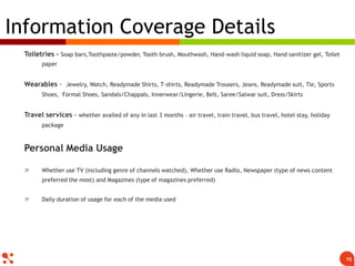 Toiletries – Soap bars,Toothpaste/powder, Tooth brush, Mouthwash, Hand-wash liquid soap, Hand sanitizer gel, Toilet
paper
Wearables - Jewelry, Watch, Readymade Shirts, T-shirts, Readymade Trousers, Jeans, Readymade suit, Tie, Sports
Shoes, Formal Shoes, Sandals/Chappals, Innerwear/Lingerie, Belt, Saree/Salwar suit, Dress/Skirts
Travel services - whether availed of any in last 3 months – air travel, train travel, bus travel, hotel stay, holiday
package
Personal Media Usage
 Whether use TV (including genre of channels watched), Whether use Radio, Newspaper (type of news content
preferred the most) and Magazines (type of magazines preferred)
 Daily duration of usage for each of the media used
Information Coverage Details
10
 