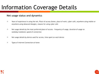 Net usage status and dynamics
 Years of experience in using the net, Place of access (home, place of work, cyber café, anywhere using mobile or
anywhere using datacard/dongle), reasons for using cyber cafe
 Net usage details by the most preferred place of access – frequency of usage, duration of usage on
weekday/weekend, speed of connection
 Net usage details by device used for access, time spent on each device
 Types of internet Connection at home
Information Coverage Details
11
 