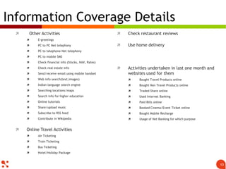  Other Activities
 E-greetings
 PC to PC Net telephony
 PC to telephone Net telephony
 PC to mobile SMS
 Check financial info (Stocks, NAV, Rates)
 Check real estate info
 Send/receive email using mobile handset
 Web info search(text,images)
 Indian language search engine
 Searching locations/maps
 Search info for higher education
 Online tutorials
 Share/upload music
 Subscribe to RSS feed
 Contribute in Wikipedia
 Online Travel Activities
 Air Ticketing
 Train Ticketing
 Bus Ticketing
 Hotel/Holiday Package
 Check restaurant reviews
 Use home delivery
 Activities undertaken in last one month and
websites used for them
 Bought Travel Products online
 Bought Non Travel Products online
 Traded Share online
 Used Internet Banking
 Paid Bills online
 Booked Cinema/Event Ticket online
 Bought Mobile Recharge
 Usage of Net Banking for which purpose
Information Coverage Details
13
 