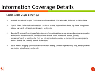 Social Media Usage Behaviour
 Common motivations for your TG to follow/subscribe/become a fan/search for your brand on social media
 Type of recent communication done about a brand on internet, top communications, top brands being talked
about, top brands with positive and negative sentiments
 Extent of Trust on different types of advertisements/promotions (Natural and sponsored search engine
results, family friend recommendations, online consumer reviews, online professional reviews, posts by
companies/brands on social media, Posts and interaction by other people on company/brand pages on social
media, website ads, company website information)
 Social Media & Blogging - proportion of internet users reading, commenting and owning blogs, review
products, use twitter, upload content online, etc.
Information Coverage Details
15
 