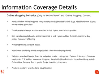 Online shopping behavior (Only in ‘Online Travel’ and ‘Online Shopping’ Dataset)
 Penetration of online shoppers (only search) and buyers (search and buy), Reasons for not buying
online where applicable
 Travel products bought and/or searched in last 1 year, search-to-buy ratios
 Non-travel products bought and/or searched in last 1 year and last 1 month, search-to-buy
ratios, frequency of buying
 Preferred Online payment modes
 Motivations of buying online and problems faced while buying online
 Websites searched/bought from for individual product categories – Fashion & Apparel, Consumer
electronics IT & Mobile, Innerwear/Lingerie, Baby & Children Products, Home Furnishing, Arts &
Collectibles, Grocery, Sports goods, Books, Jewellery, Insurance
 Products regularly searched and bought online
Information Coverage Details
16
 