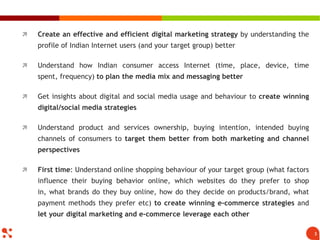 3
 Create an effective and efficient digital marketing strategy by understanding the
profile of Indian Internet users (and your target group) better
 Understand how Indian consumer access Internet (time, place, device, time
spent, frequency) to plan the media mix and messaging better
 Get insights about digital and social media usage and behaviour to create winning
digital/social media strategies
 Understand product and services ownership, buying intention, intended buying
channels of consumers to target them better from both marketing and channel
perspectives
 First time: Understand online shopping behaviour of your target group (what factors
influence their buying behavior online, which websites do they prefer to shop
in, what brands do they buy online, how do they decide on products/brand, what
payment methods they prefer etc) to create winning e-commerce strategies and
let your digital marketing and e-commerce leverage each other
 