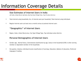 Size Estimates of Internet Users in India
(All India, Urban/Rural, By States, By City Class/Village Class, Top 25 urban districts)
 Total internet using households, No. of internet users per household, Total Internet using individuals
 Regular internet users (at least once a month) versus occasional internet users
“Geographics” of Internet Users
 Region, State, Urban/Rural area, City Type/Village Type, Top individual urban districts
Personal Demographics of Internet Users
 Gender, Age, Marital Status, Generational classification by age, Status in the household (CWE or other earning
member or dependent member of the household)
 Occupation, Industry, Individual Income classification (if earning), Education, Medium of education, Preferred
language of reading
Information Coverage Details
6
 