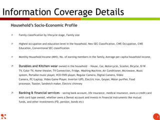 Household‟s Socio-Economic Profile
 Family classification by lifecycle stage, Family size
 Highest occupation and education level in the household, Neo-SEC Classification, CWE Occupation, CWE
Education, Conventional SEC classification
 Monthly Household Income (MHI), No. of earning members in the family, Average per capita household income,
 Durables and Kitchen wear owned in the household - House, Car, Motorcycle, Scooter, Bicycle, B/W TV,
Color TV, Home theater, TV Connection, Fridge, Washing Machine, Air Conditioner, Microwave, Music system,
Portable music player, VCD/DVD player, Regular Camera, Digital Camera, Video Camera, PC/Laptop, Video Game
Player, Inverter/UPS, Electric iron, Geyser, Water purifier, Food processor, Toaster, Sandwich maker, Electric
chimney
 Banking & financial services - saving bank account, life insurance, medical insurance, owns a credit card
with card type owned, whether owns a Demat account and invests in financial instruments like mutual funds,
and other investments (FD, pension, bonds etc)
Information Coverage Details
7
 