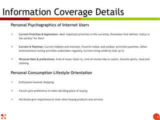 Personal Psychographics of Internet Users
 Current Priorities & Aspirations: Most important priorities in life currently, Parameter that defines ‘status in
the society’ for them
 Current & Pastimes: Current hobbies and interests, Favorite indoor and outdoor activities/pastimes, Other
entertainment/outing activities undertaken regularly, Current living celebrity look up to
 Personal likes & preferences: kind of music listen to, kind of movies like to watch, favorite sports, food and
clothing
Personal Consumption Lifestyle Orientation
 Enthusiasm towards shopping
 Factors give preference to when deciding place of buying
 Attributes give importance to most when buying products and services
Information Coverage Details
8
 