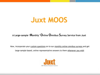 Juxt MOOS
  A Large-sample ‘Monthly’       Online Omnibus Survey Service from Juxt


Now, incorporate your custom questions on to our monthly online omnibus surveys and get

     large-sample based, online representative answers to them whenever you wish
 