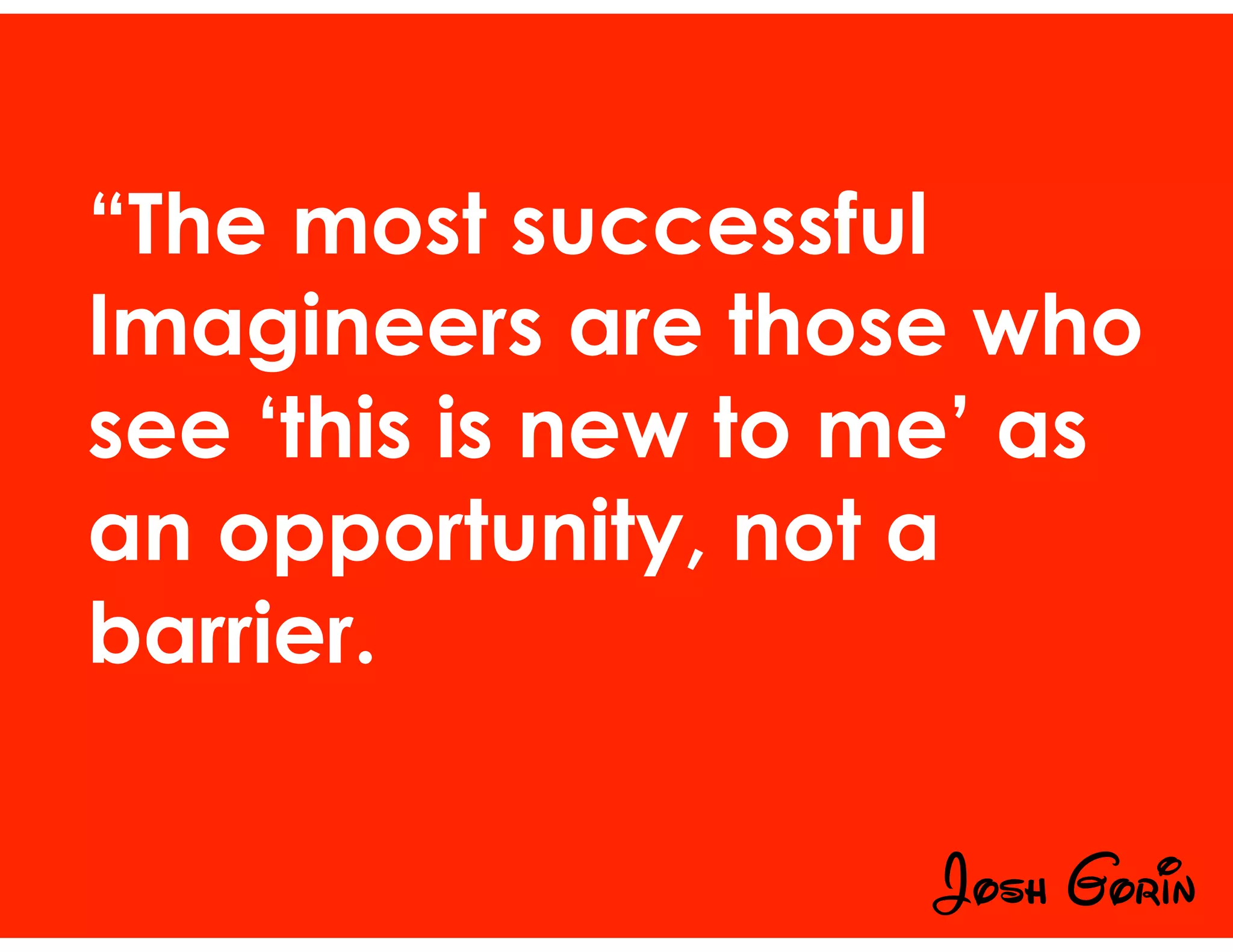 “The most successful
Imagineers are those who
see ‘this is new to me’ as
an opportunity, not a
barrier.
Josh Gorin
 