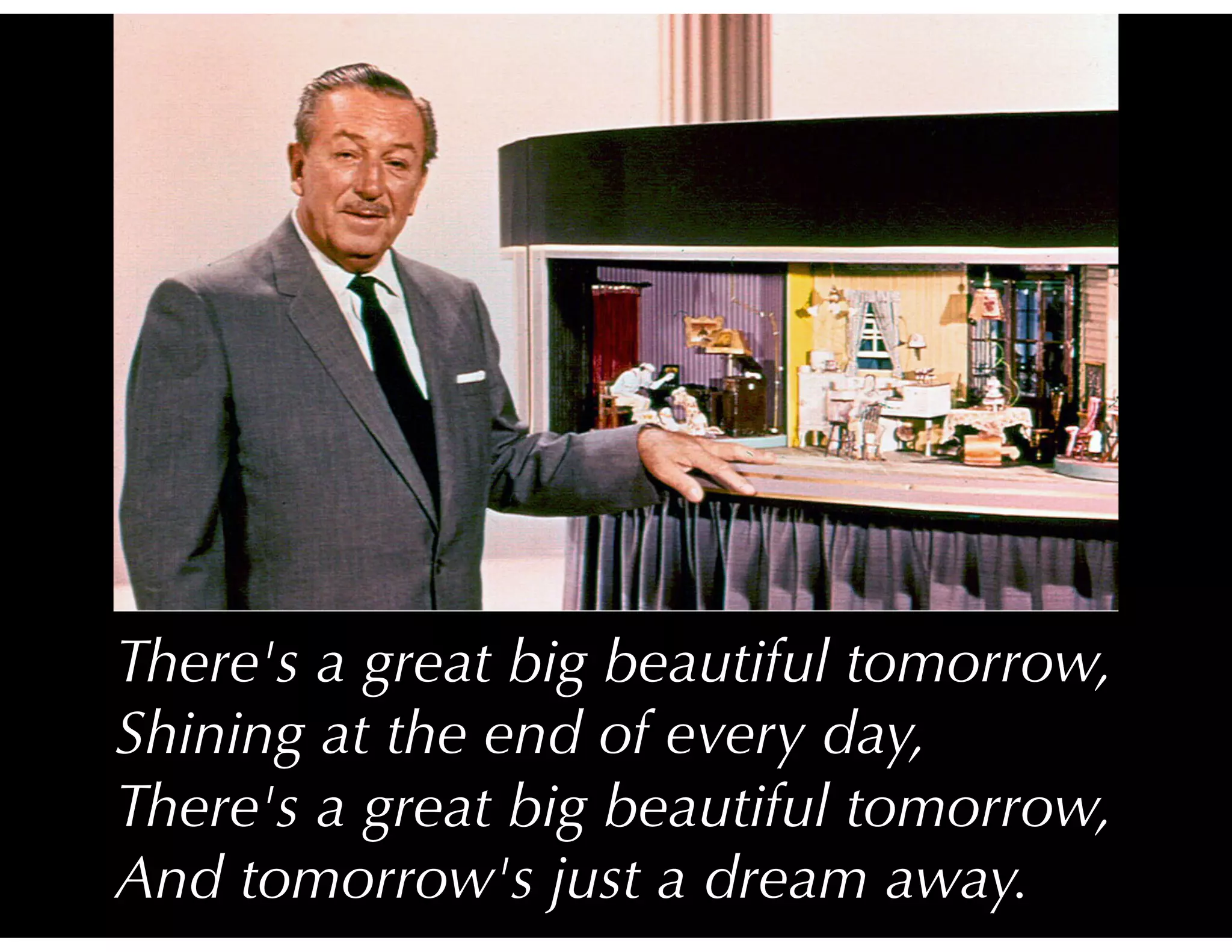 There's a great big beautiful tomorrow,
Shining at the end of every day,
There's a great big beautiful tomorrow,
And tomorrow's just a dream away.
 