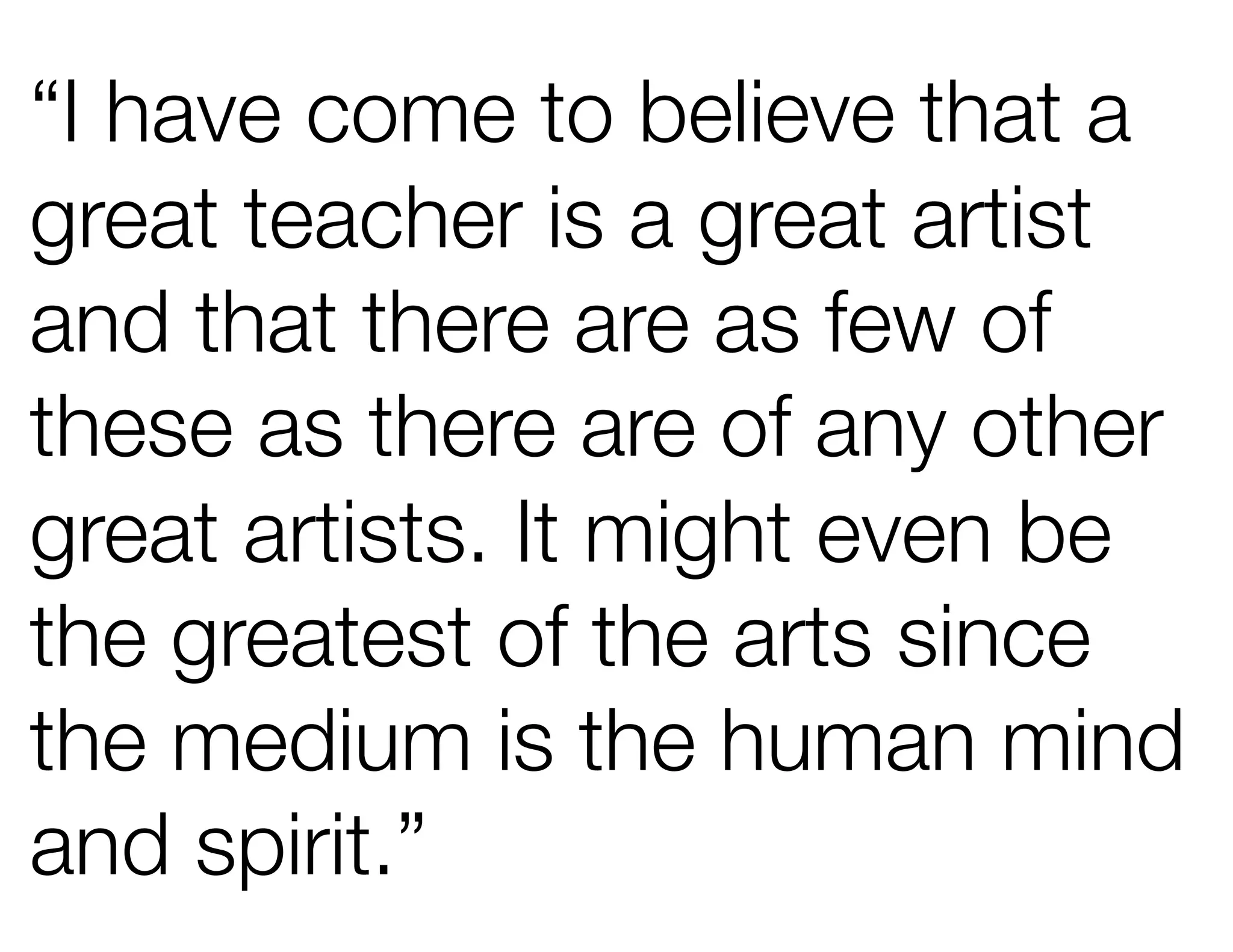 “I have come to believe that a
great teacher is a great artist
and that there are as few of
these as there are of any other
great artists. It might even be
the greatest of the arts since
the medium is the human mind
and spirit.”
 