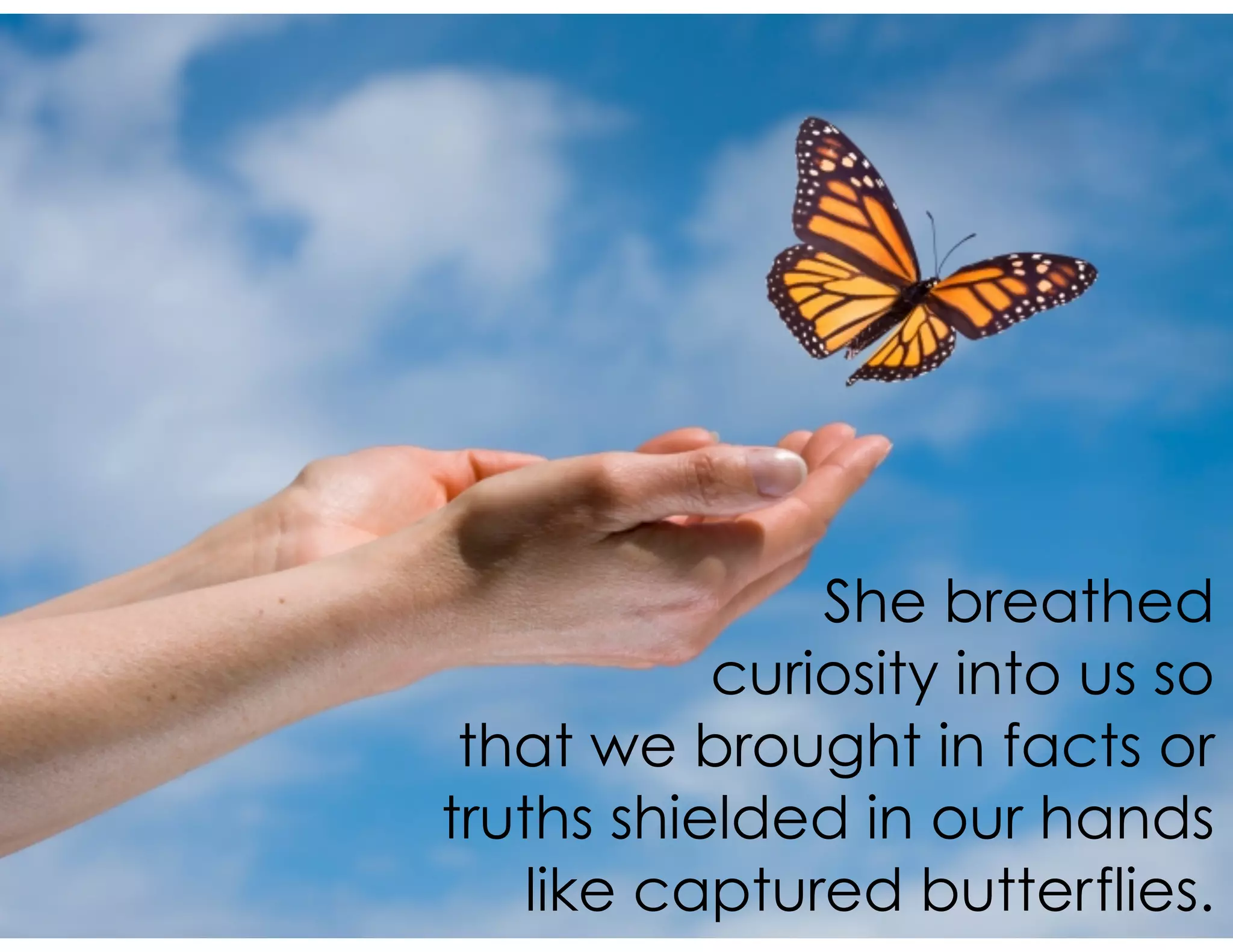 She breathed
curiosity into us so
that we brought in facts or
truths shielded in our hands
like captured butterflies.
 