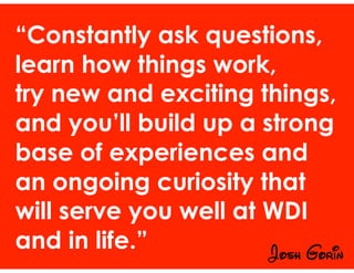 “Constantly ask questions,
learn how things work,
try new and exciting things,
and you’ll build up a strong
base of experiences and
an ongoing curiosity that
will serve you well at WDI
and in life.” Josh Gorin
 
