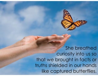 She breathed
curiosity into us so
that we brought in facts or
truths shielded in our hands
like captured butterflies.
 