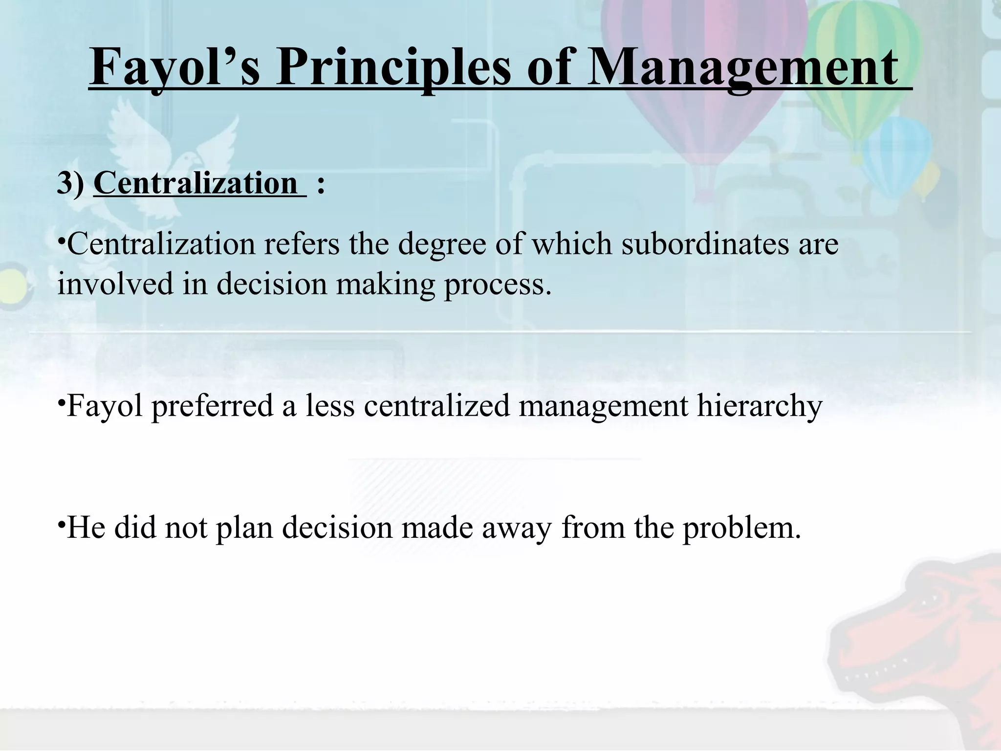 Fayol’s Principles of Management 
3) Centralization : 
•Centralization refers the degree of which subordinates are 
involved in decision making process. 
•Fayol preferred a less centralized management hierarchy 
•He did not plan decision made away from the problem. 
 