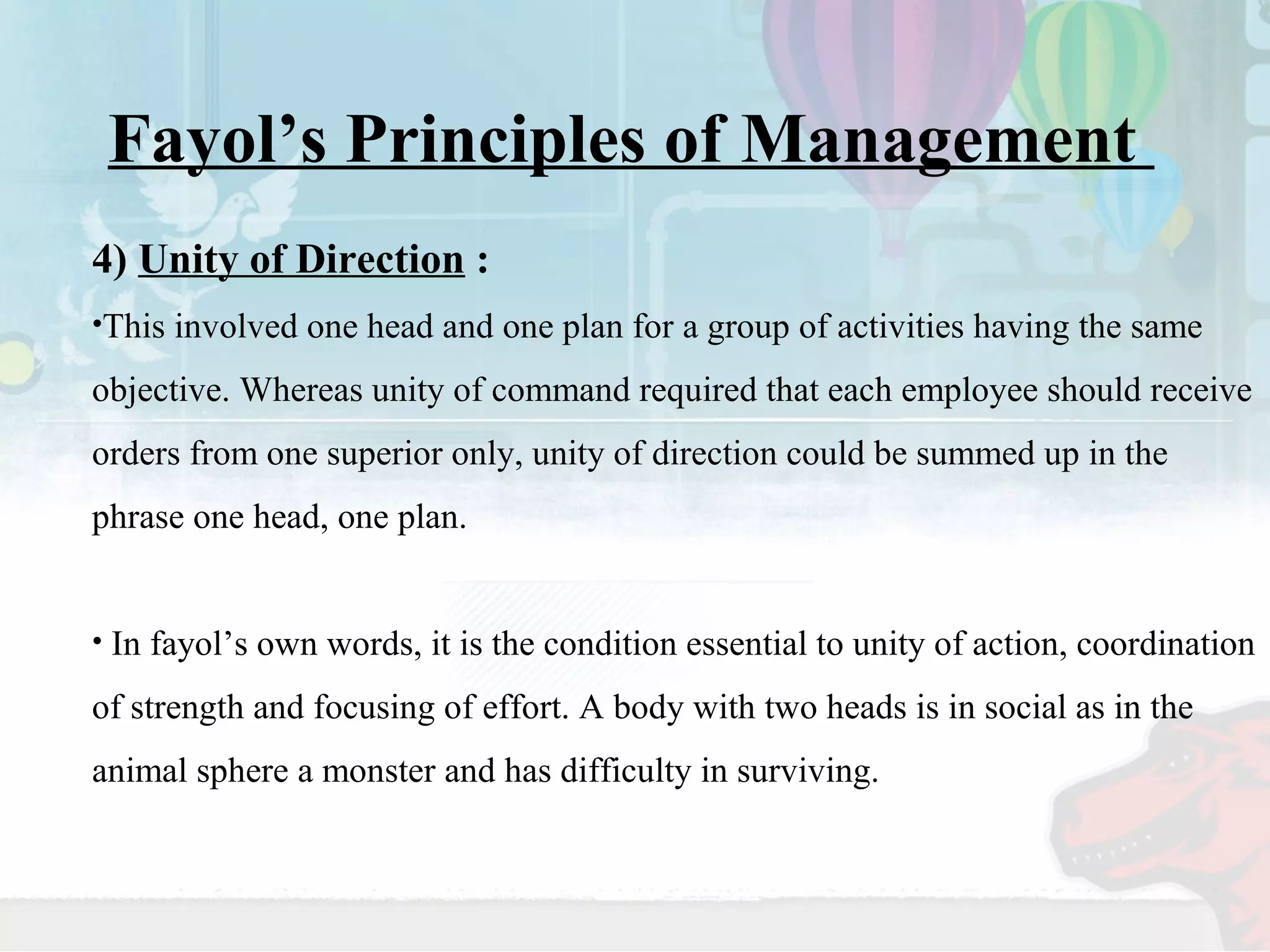 Fayol’s Principles of Management 
4) Unity of Direction : 
•This involved one head and one plan for a group of activities having the same 
objective. Whereas unity of command required that each employee should receive 
orders from one superior only, unity of direction could be summed up in the 
phrase one head, one plan. 
• In fayol’s own words, it is the condition essential to unity of action, coordination 
of strength and focusing of effort. A body with two heads is in social as in the 
animal sphere a monster and has difficulty in surviving. 
 