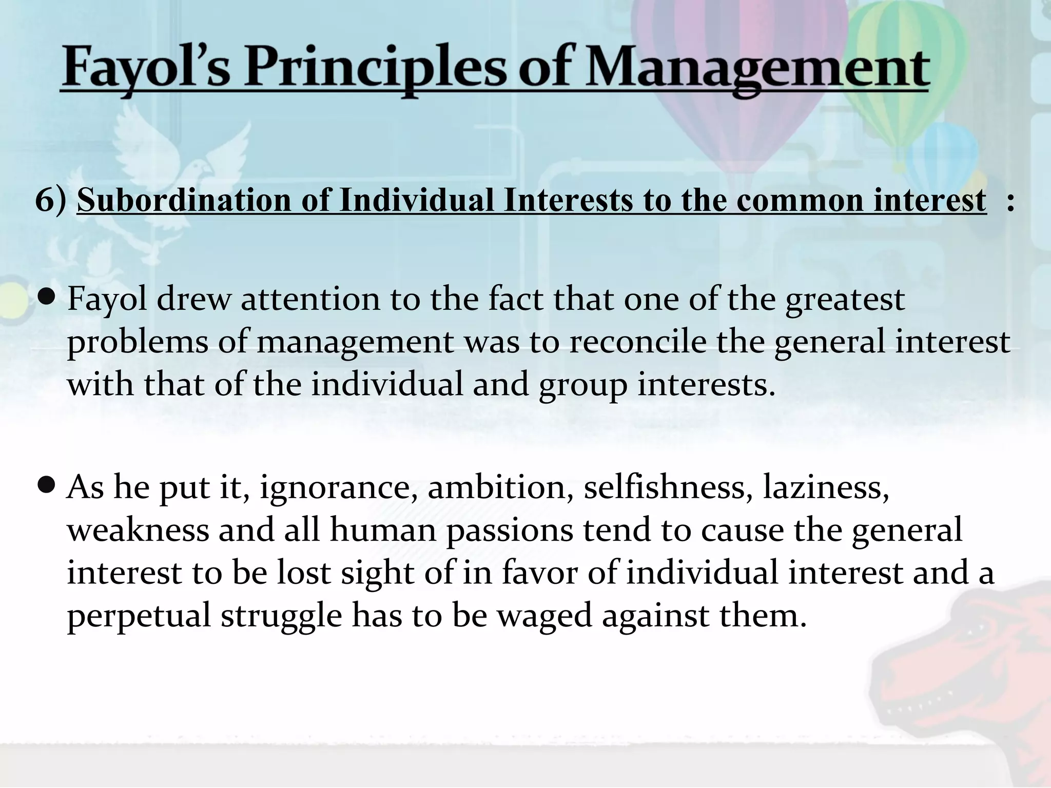 6) Subordination of Individual Interests to the common interest : 
Fayol drew attention to the fact that one of the greatest 
problems of management was to reconcile the general interest 
with that of the individual and group interests. 
As he put it, ignorance, ambition, selfishness, laziness, 
weakness and all human passions tend to cause the general 
interest to be lost sight of in favor of individual interest and a 
perpetual struggle has to be waged against them. 
 