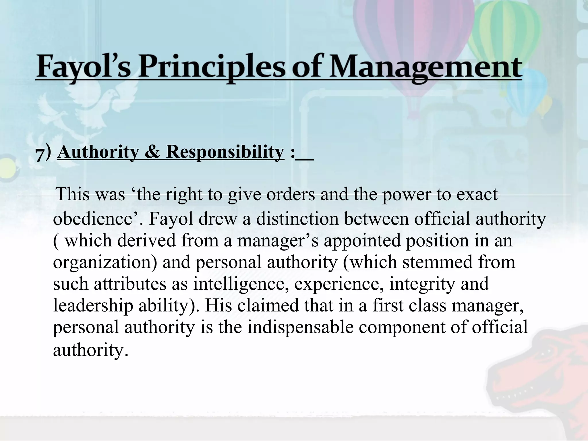 7) Authority & Responsibility : 
This was ‘the right to give orders and the power to exact 
obedience’. Fayol drew a distinction between official authority 
( which derived from a manager’s appointed position in an 
organization) and personal authority (which stemmed from 
such attributes as intelligence, experience, integrity and 
leadership ability). His claimed that in a first class manager, 
personal authority is the indispensable component of official 
authority. 
 