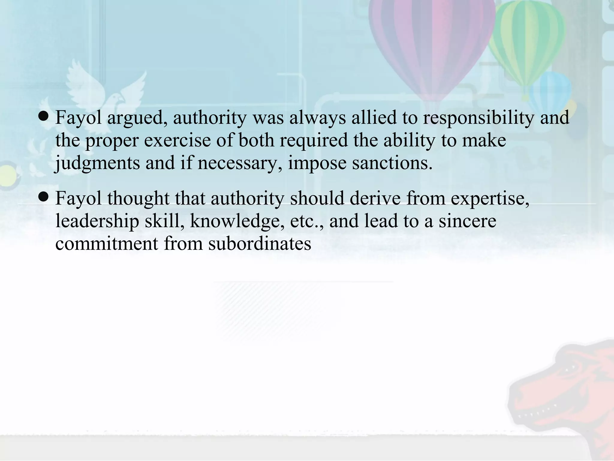 Fayol argued, authority was always allied to responsibility and 
the proper exercise of both required the ability to make 
judgments and if necessary, impose sanctions. 
Fayol thought that authority should derive from expertise, 
leadership skill, knowledge, etc., and lead to a sincere 
commitment from subordinates 
 