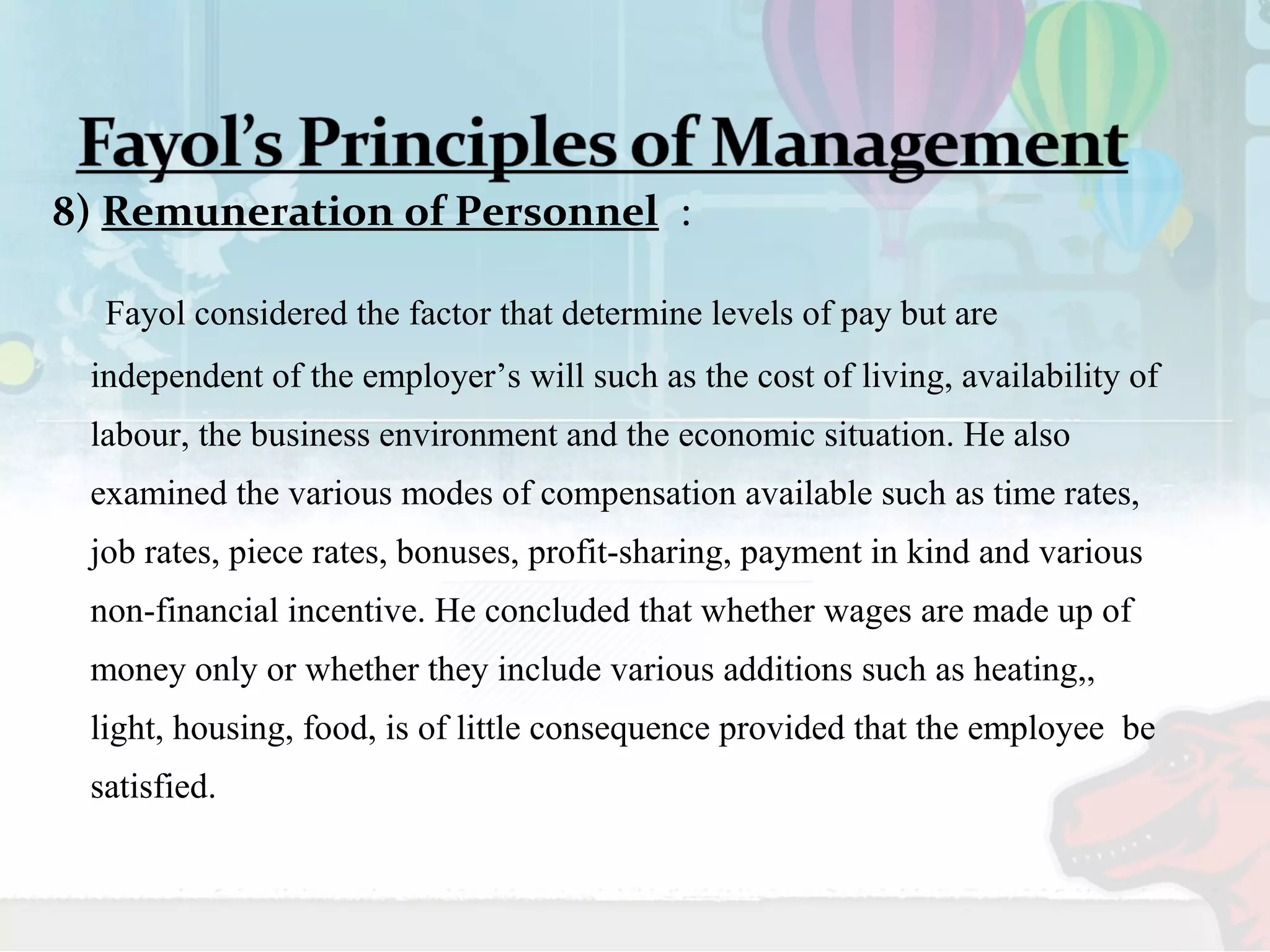 8) Remuneration of Personnel : 
Fayol considered the factor that determine levels of pay but are 
independent of the employer’s will such as the cost of living, availability of 
labour, the business environment and the economic situation. He also 
examined the various modes of compensation available such as time rates, 
job rates, piece rates, bonuses, profit-sharing, payment in kind and various 
non-financial incentive. He concluded that whether wages are made up of 
money only or whether they include various additions such as heating,, 
light, housing, food, is of little consequence provided that the employee be 
satisfied. 
 