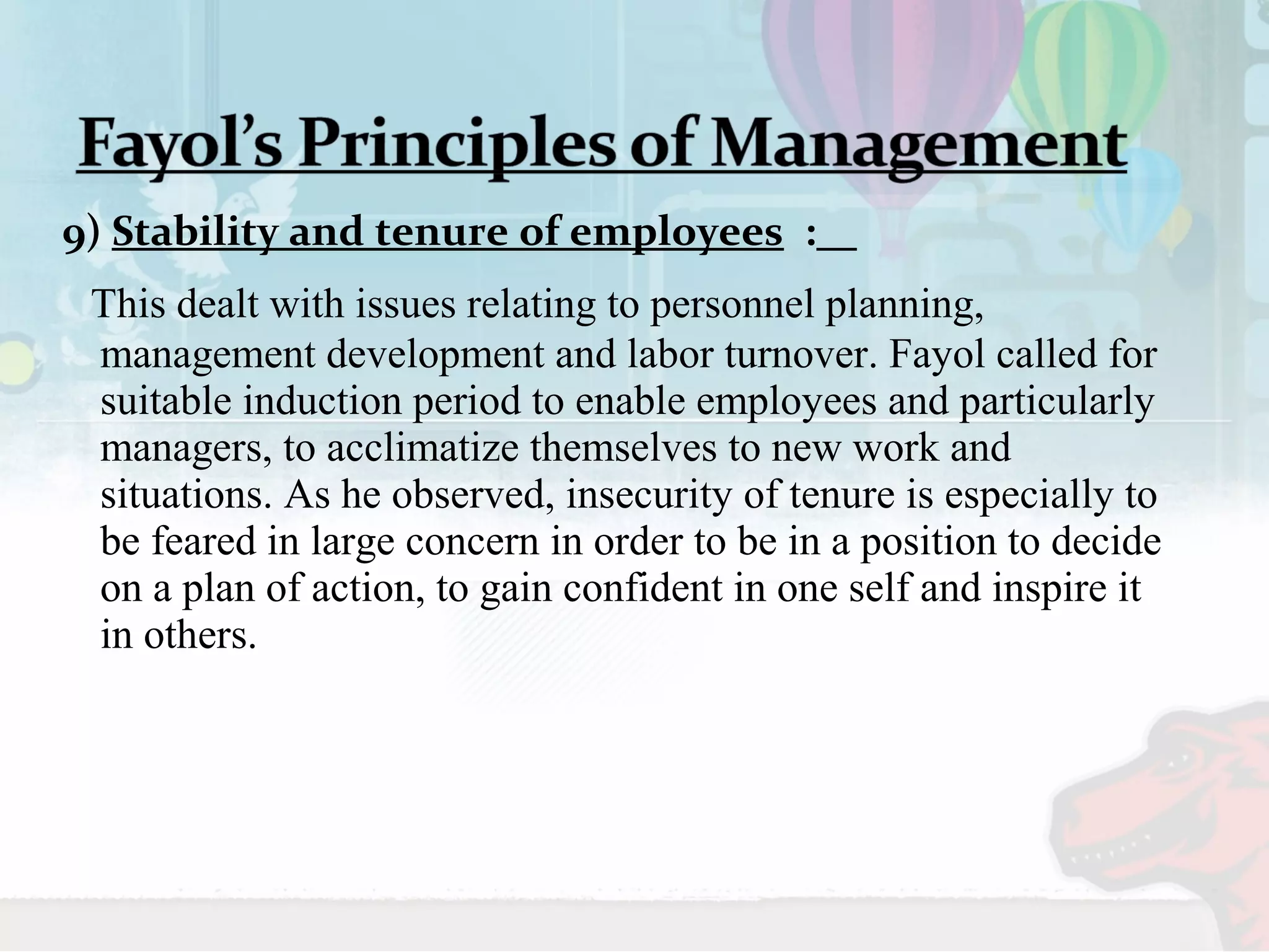 9) Stability and tenure of employees : 
This dealt with issues relating to personnel planning, 
management development and labor turnover. Fayol called for 
suitable induction period to enable employees and particularly 
managers, to acclimatize themselves to new work and 
situations. As he observed, insecurity of tenure is especially to 
be feared in large concern in order to be in a position to decide 
on a plan of action, to gain confident in one self and inspire it 
in others. 
 