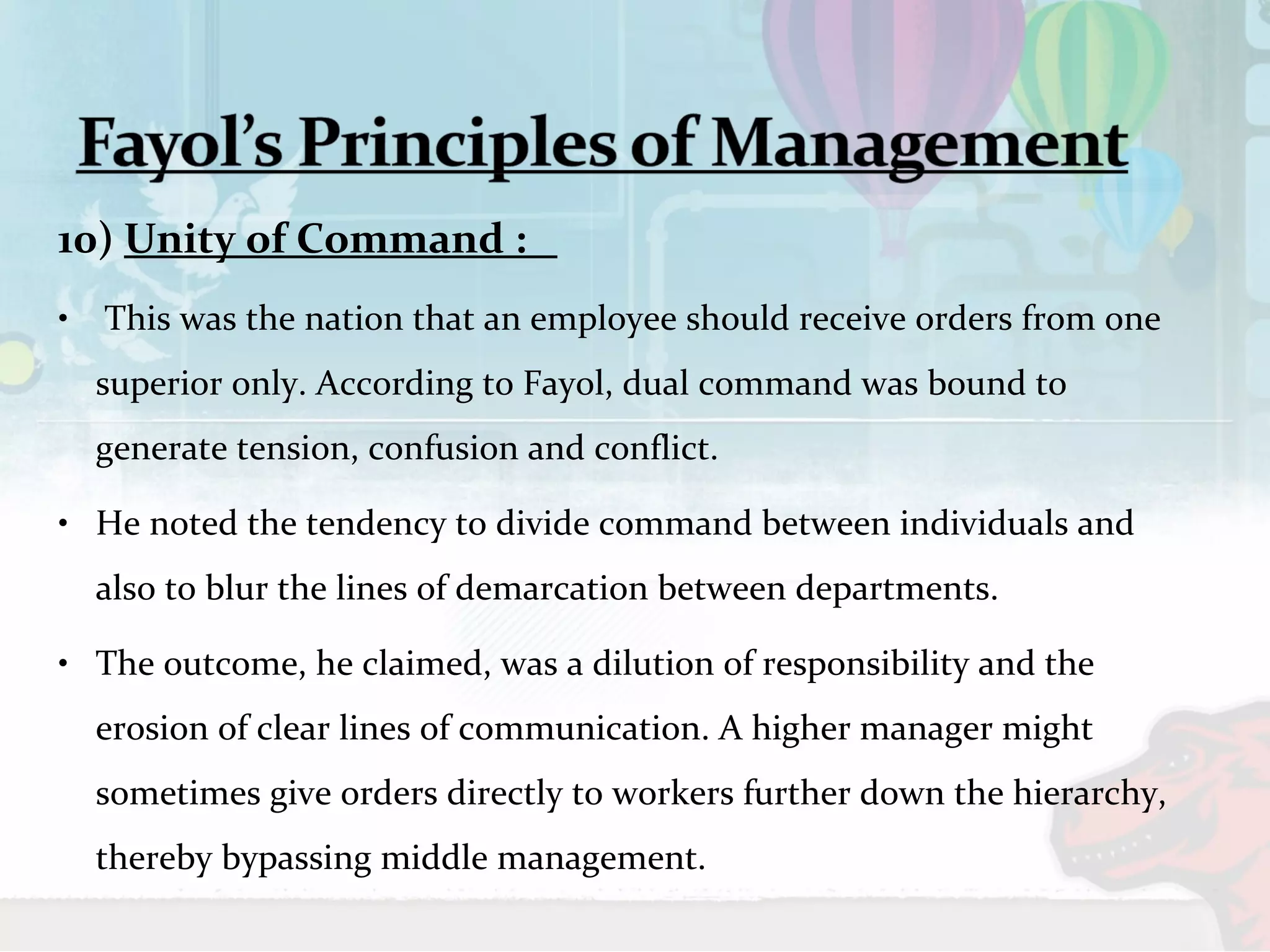 10) Unity of Command : 
• This was the nation that an employee should receive orders from one 
superior only. According to Fayol, dual command was bound to 
generate tension, confusion and conflict. 
• He noted the tendency to divide command between individuals and 
also to blur the lines of demarcation between departments. 
• The outcome, he claimed, was a dilution of responsibility and the 
erosion of clear lines of communication. A higher manager might 
sometimes give orders directly to workers further down the hierarchy, 
thereby bypassing middle management. 
 