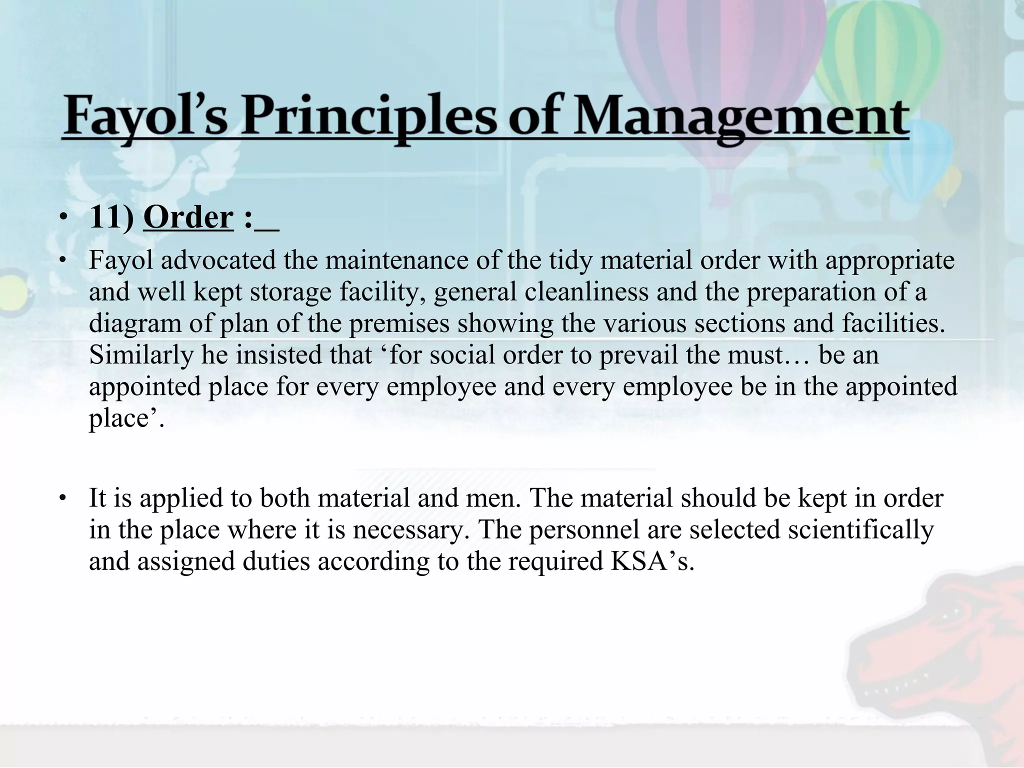 • 11) Order : 
• Fayol advocated the maintenance of the tidy material order with appropriate 
and well kept storage facility, general cleanliness and the preparation of a 
diagram of plan of the premises showing the various sections and facilities. 
Similarly he insisted that ‘for social order to prevail the must… be an 
appointed place for every employee and every employee be in the appointed 
place’. 
• It is applied to both material and men. The material should be kept in order 
in the place where it is necessary. The personnel are selected scientifically 
and assigned duties according to the required KSA’s. 
 