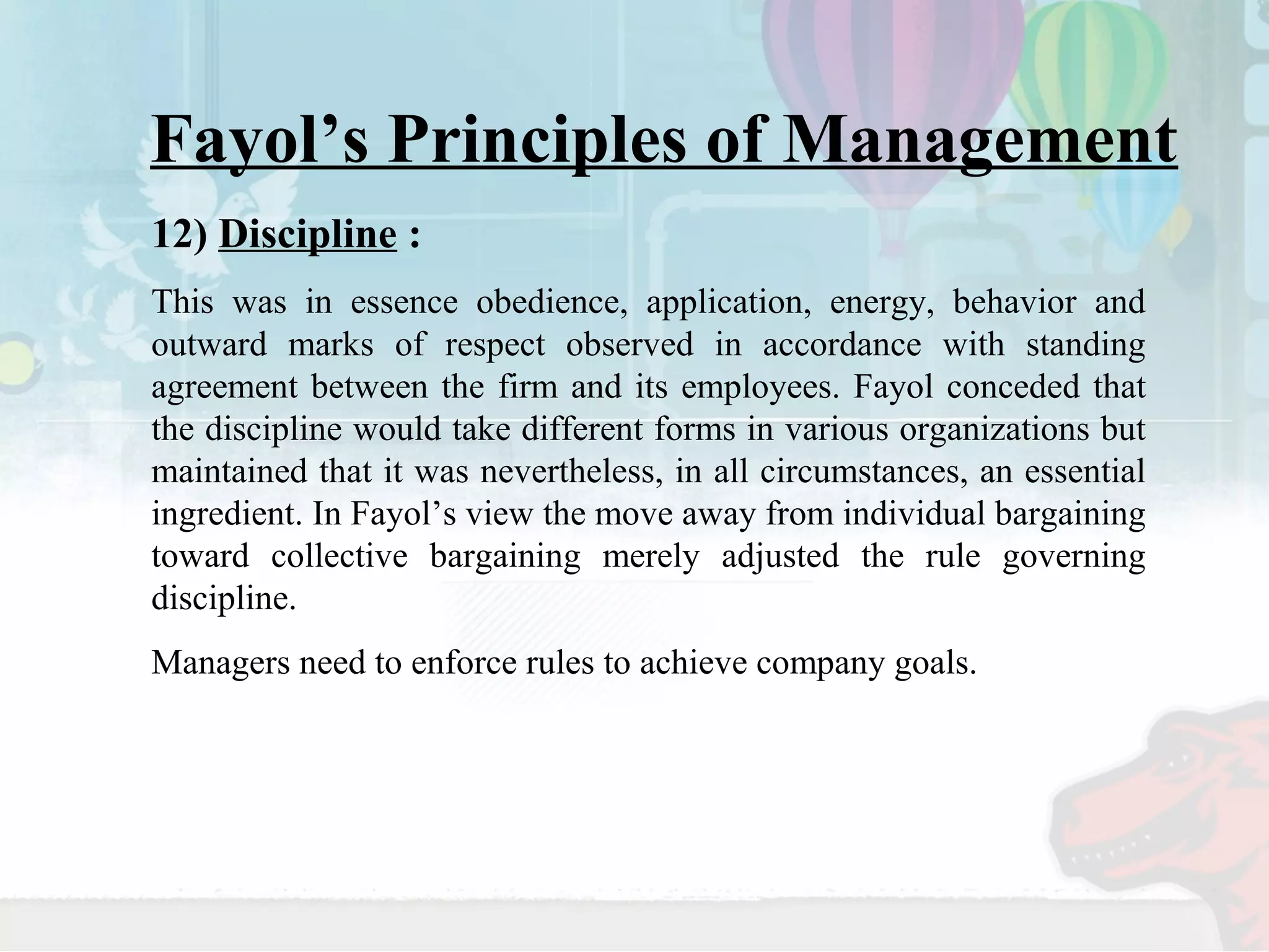 Fayol’s Principles of Management 
12) Discipline : 
This was in essence obedience, application, energy, behavior and 
outward marks of respect observed in accordance with standing 
agreement between the firm and its employees. Fayol conceded that 
the discipline would take different forms in various organizations but 
maintained that it was nevertheless, in all circumstances, an essential 
ingredient. In Fayol’s view the move away from individual bargaining 
toward collective bargaining merely adjusted the rule governing 
discipline. 
Managers need to enforce rules to achieve company goals. 
 