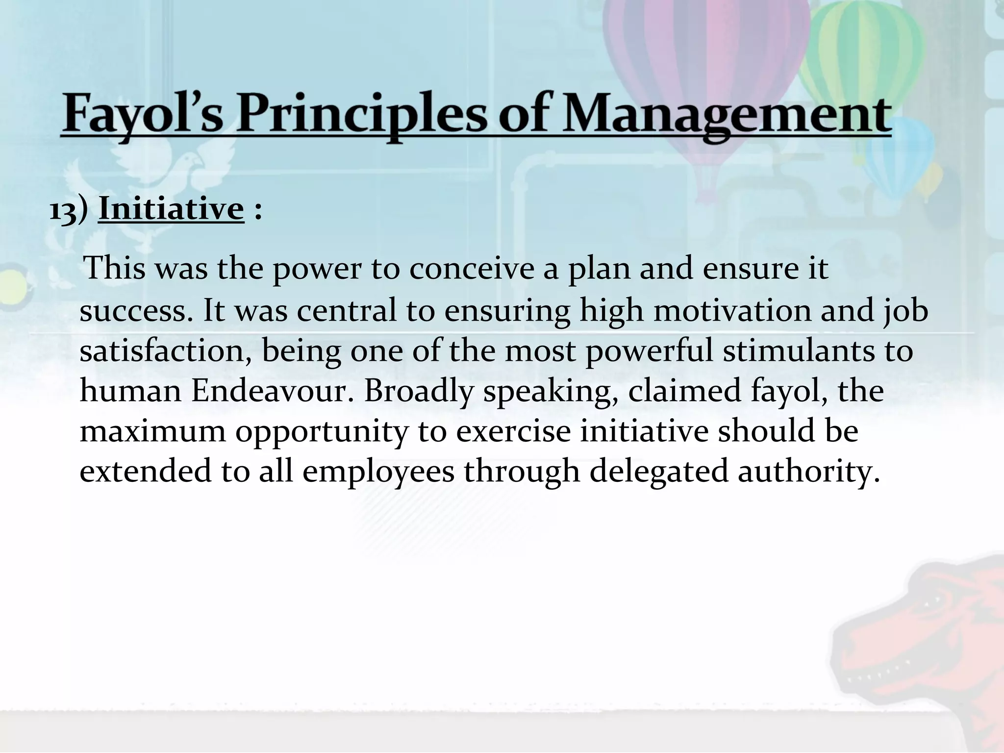 13) Initiative : 
This was the power to conceive a plan and ensure it 
success. It was central to ensuring high motivation and job 
satisfaction, being one of the most powerful stimulants to 
human Endeavour. Broadly speaking, claimed fayol, the 
maximum opportunity to exercise initiative should be 
extended to all employees through delegated authority. 
 