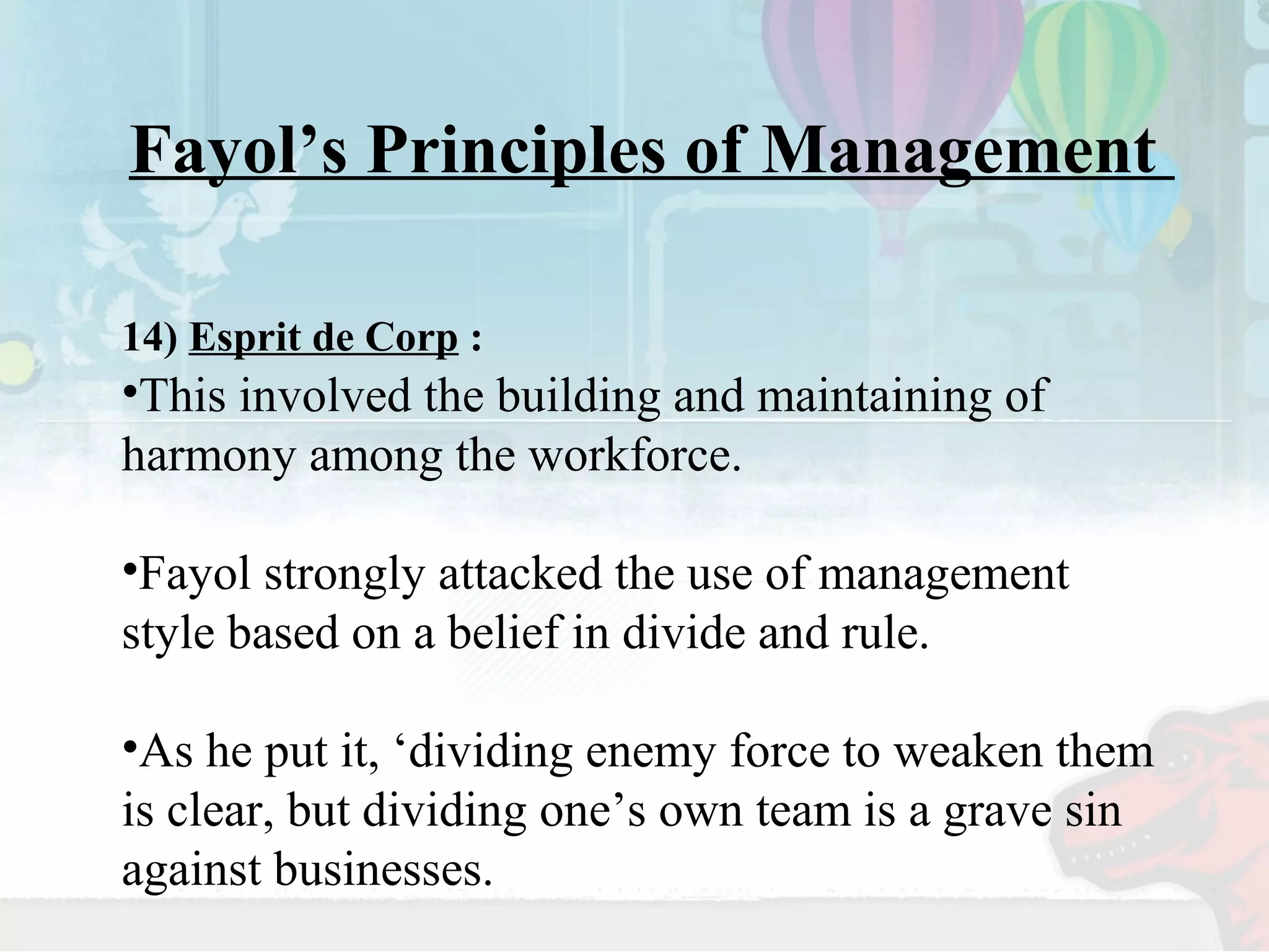 Fayol’s Principles of Management 
14) Esprit de Corp : 
•This involved the building and maintaining of 
harmony among the workforce. 
•Fayol strongly attacked the use of management 
style based on a belief in divide and rule. 
•As he put it, ‘dividing enemy force to weaken them 
is clear, but dividing one’s own team is a grave sin 
against businesses. 
 