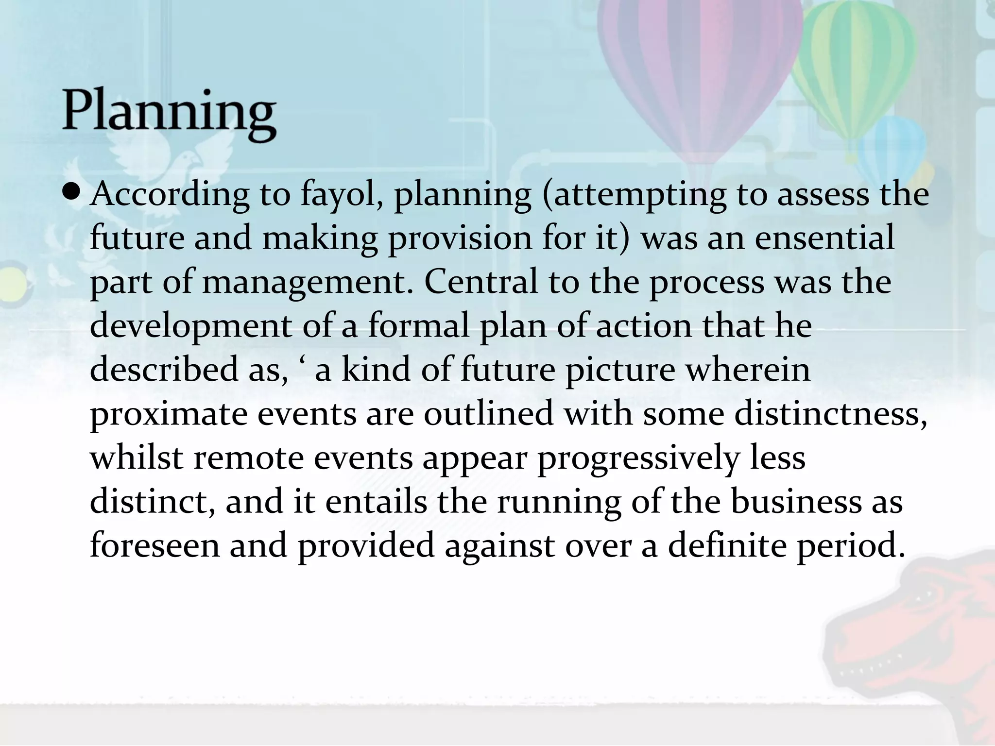 According to fayol, planning (attempting to assess the 
future and making provision for it) was an ensential 
part of management. Central to the process was the 
development of a formal plan of action that he 
described as, ‘ a kind of future picture wherein 
proximate events are outlined with some distinctness, 
whilst remote events appear progressively less 
distinct, and it entails the running of the business as 
foreseen and provided against over a definite period. 
 