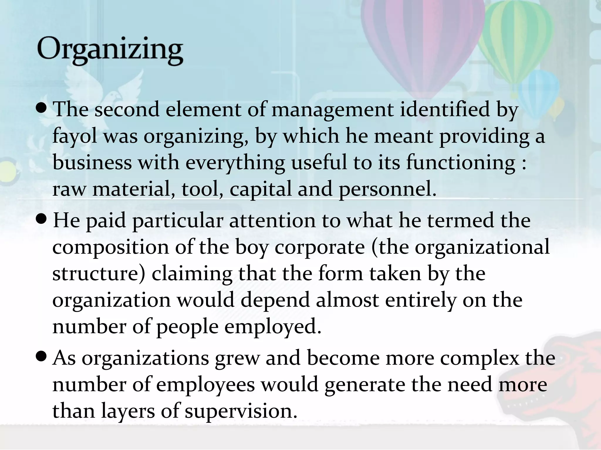 The second element of management identified by 
fayol was organizing, by which he meant providing a 
business with everything useful to its functioning : 
raw material, tool, capital and personnel. 
He paid particular attention to what he termed the 
composition of the boy corporate (the organizational 
structure) claiming that the form taken by the 
organization would depend almost entirely on the 
number of people employed. 
As organizations grew and become more complex the 
number of employees would generate the need more 
than layers of supervision. 
 