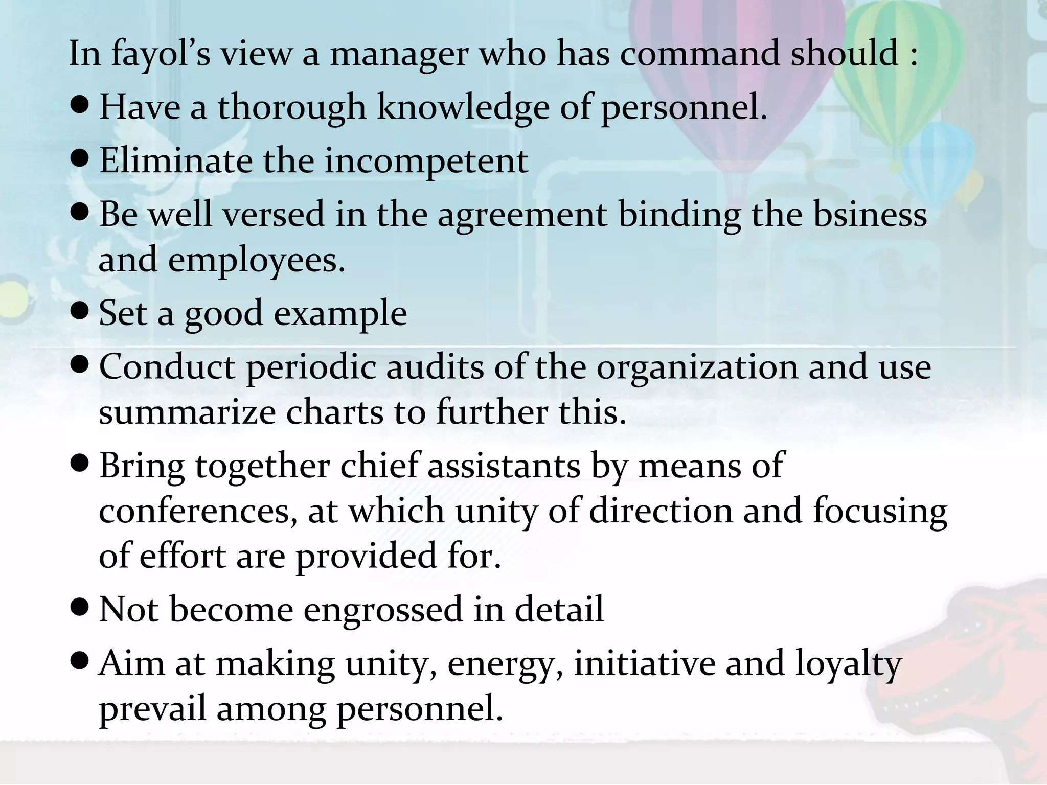 In fayol’s view a manager who has command should : 
Have a thorough knowledge of personnel. 
Eliminate the incompetent 
Be well versed in the agreement binding the bsiness 
and employees. 
Set a good example 
Conduct periodic audits of the organization and use 
summarize charts to further this. 
Bring together chief assistants by means of 
conferences, at which unity of direction and focusing 
of effort are provided for. 
Not become engrossed in detail 
Aim at making unity, energy, initiative and loyalty 
prevail among personnel. 
 