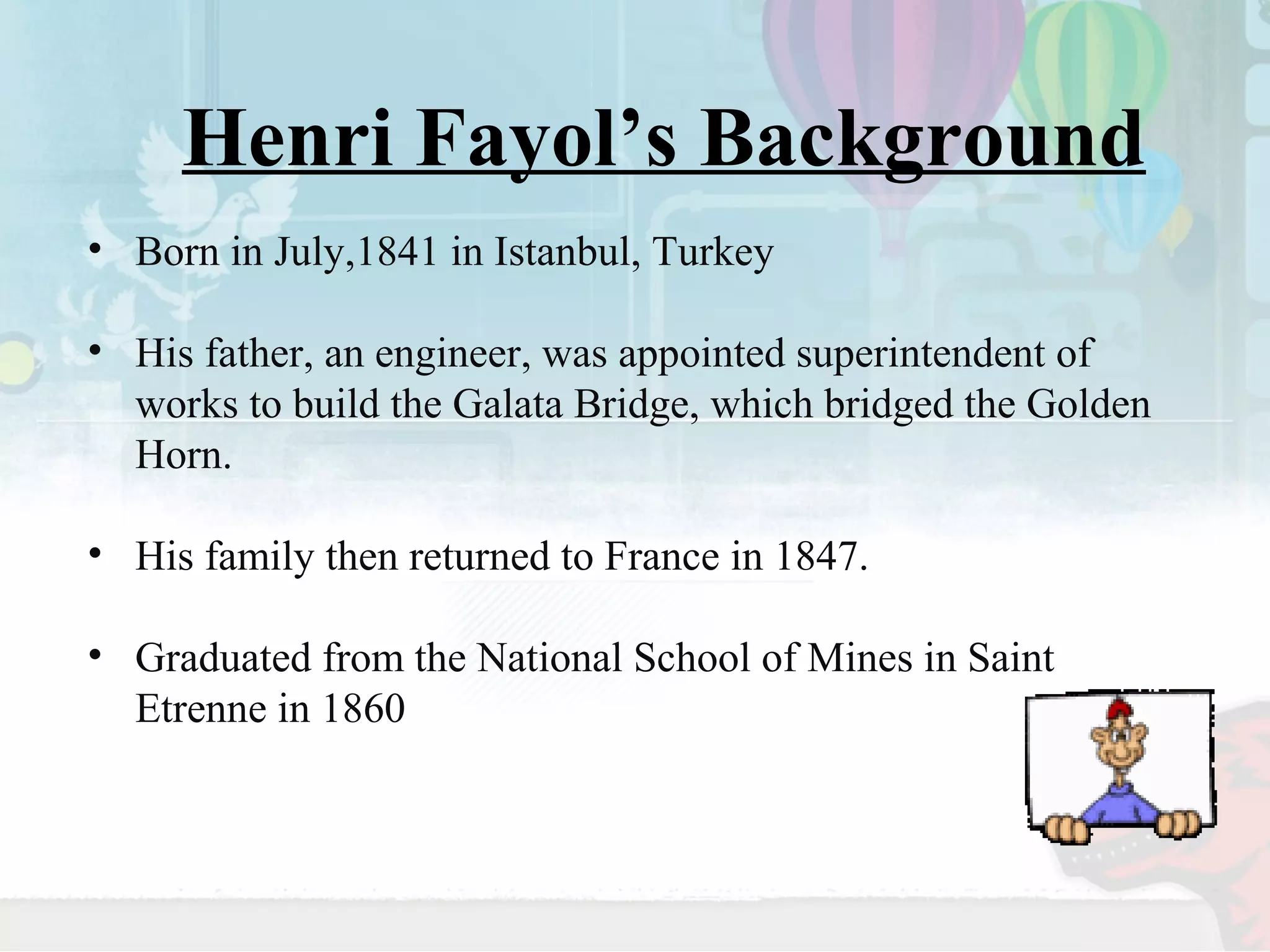 Henri Fayol’s Background 
• Born in July,1841 in Istanbul, Turkey 
• His father, an engineer, was appointed superintendent of 
works to build the Galata Bridge, which bridged the Golden 
Horn. 
• His family then returned to France in 1847. 
• Graduated from the National School of Mines in Saint 
Etrenne in 1860 
 
