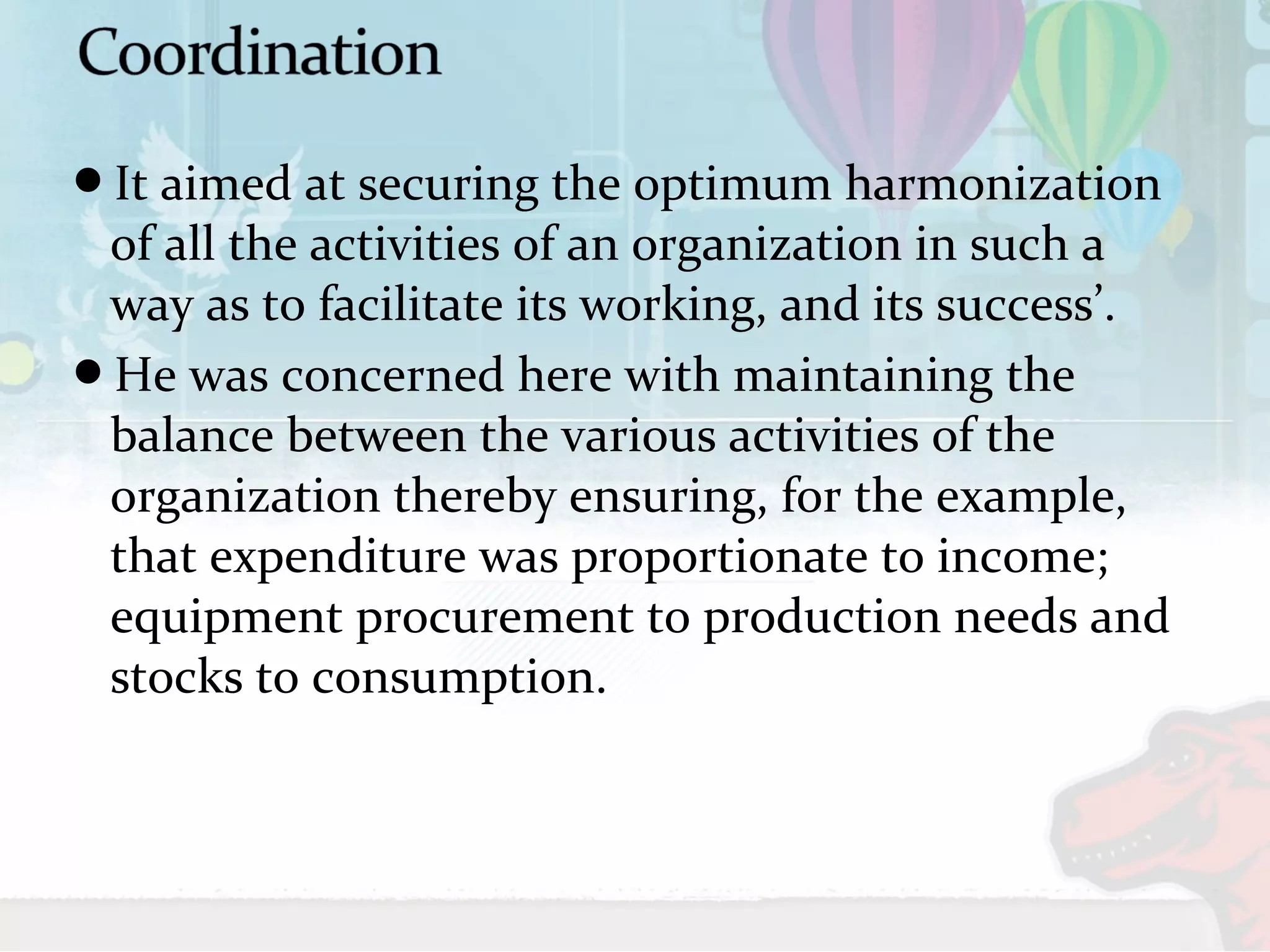 It aimed at securing the optimum harmonization 
of all the activities of an organization in such a 
way as to facilitate its working, and its success’. 
He was concerned here with maintaining the 
balance between the various activities of the 
organization thereby ensuring, for the example, 
that expenditure was proportionate to income; 
equipment procurement to production needs and 
stocks to consumption. 
 