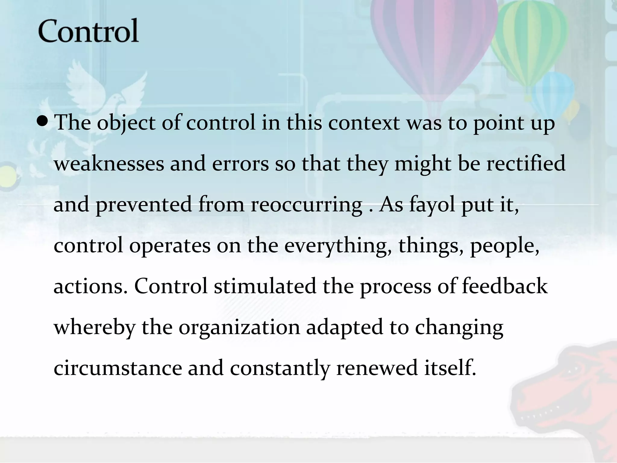 The object of control in this context was to point up 
weaknesses and errors so that they might be rectified 
and prevented from reoccurring . As fayol put it, 
control operates on the everything, things, people, 
actions. Control stimulated the process of feedback 
whereby the organization adapted to changing 
circumstance and constantly renewed itself. 
 