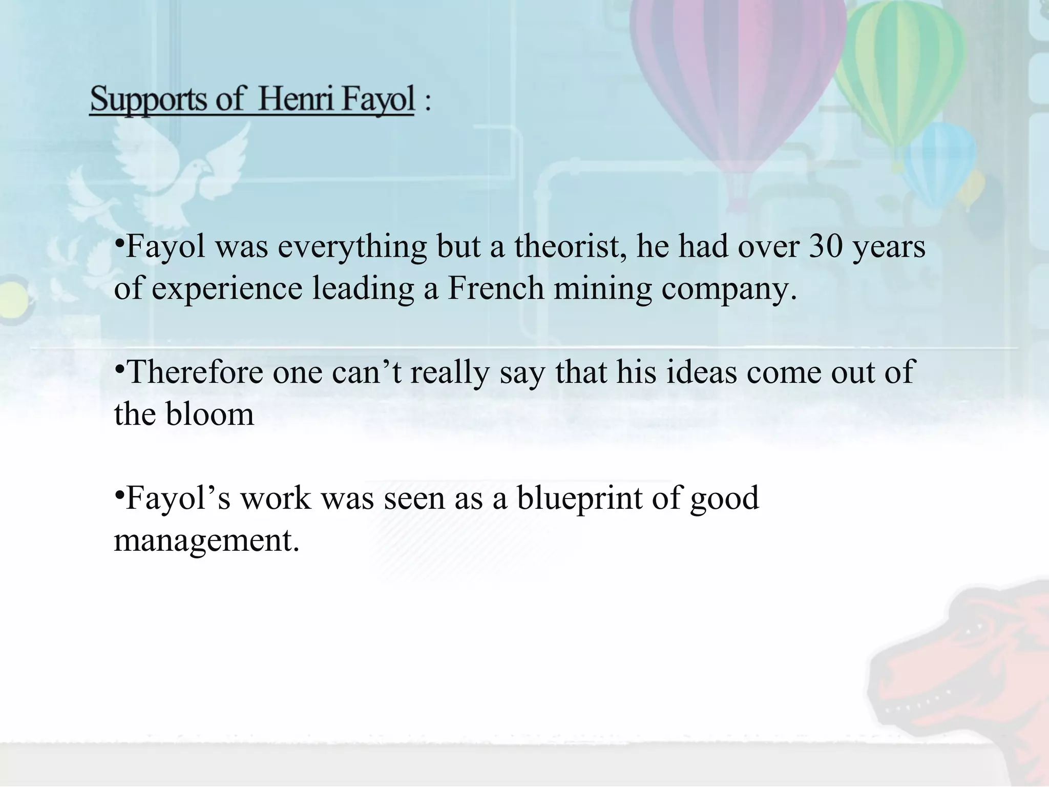 •Fayol was everything but a theorist, he had over 30 years 
of experience leading a French mining company. 
•Therefore one can’t really say that his ideas come out of 
the bloom 
•Fayol’s work was seen as a blueprint of good 
management. 
 