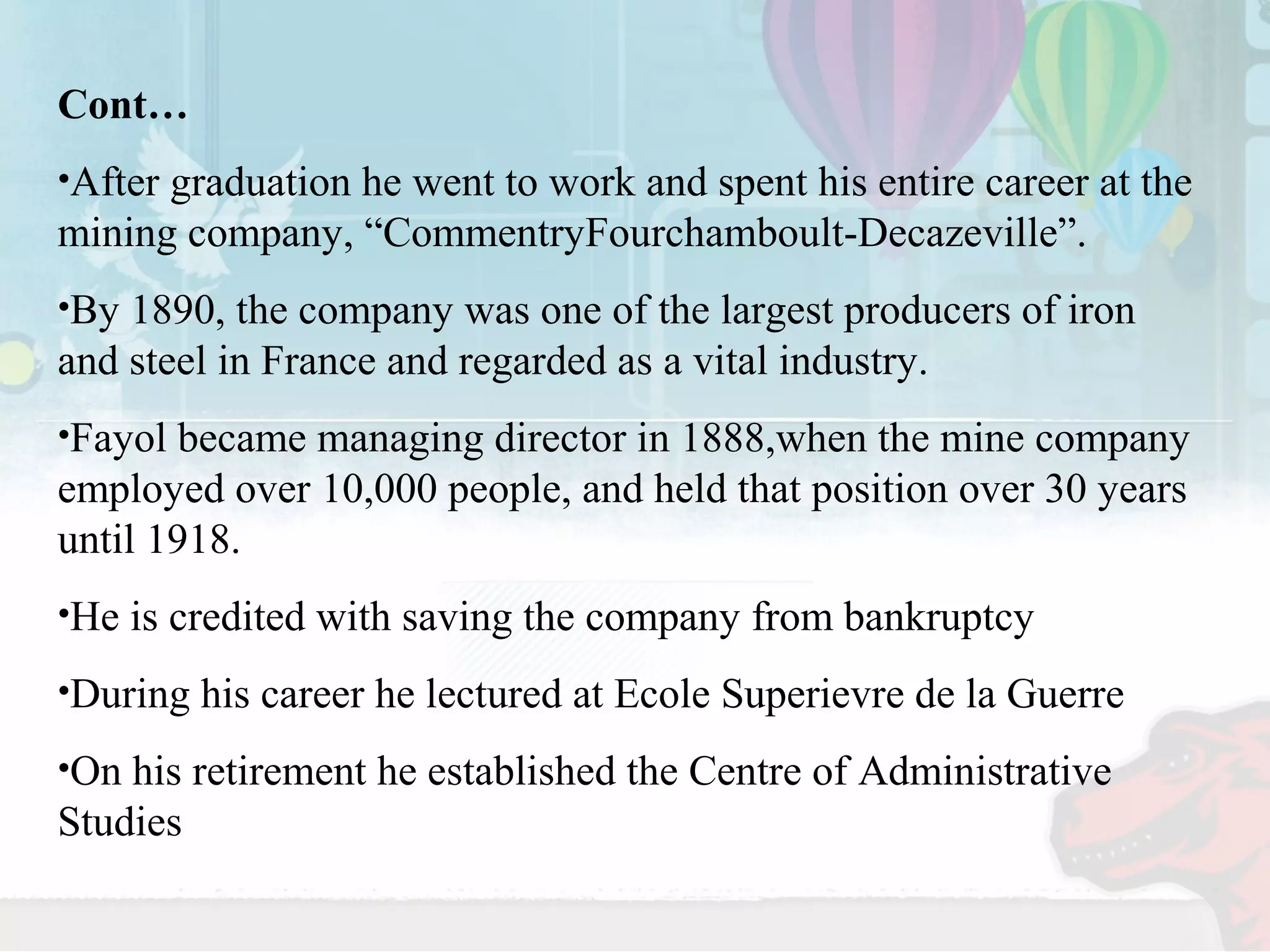 Cont… 
•After graduation he went to work and spent his entire career at the 
mining company, “CommentryFourchamboult-Decazeville”. 
•By 1890, the company was one of the largest producers of iron 
and steel in France and regarded as a vital industry. 
•Fayol became managing director in 1888,when the mine company 
employed over 10,000 people, and held that position over 30 years 
until 1918. 
•He is credited with saving the company from bankruptcy 
•During his career he lectured at Ecole Superievre de la Guerre 
•On his retirement he established the Centre of Administrative 
Studies 
 