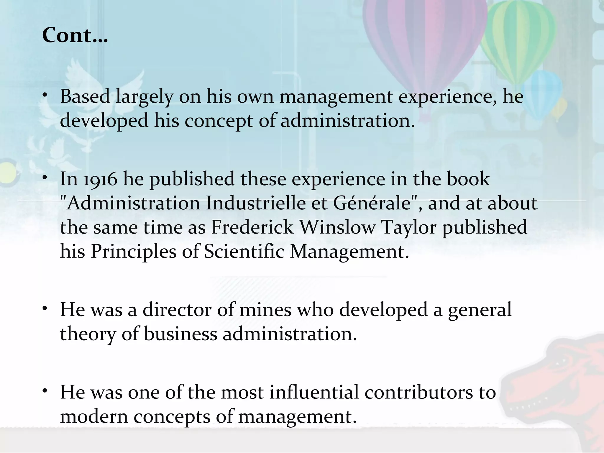 Cont… 
• Based largely on his own management experience, he 
developed his concept of administration. 
• In 1916 he published these experience in the book 
"Administration Industrielle et Générale", and at about 
the same time as Frederick Winslow Taylor published 
his Principles of Scientific Management. 
• He was a director of mines who developed a general 
theory of business administration. 
• He was one of the most influential contributors to 
modern concepts of management. 
 