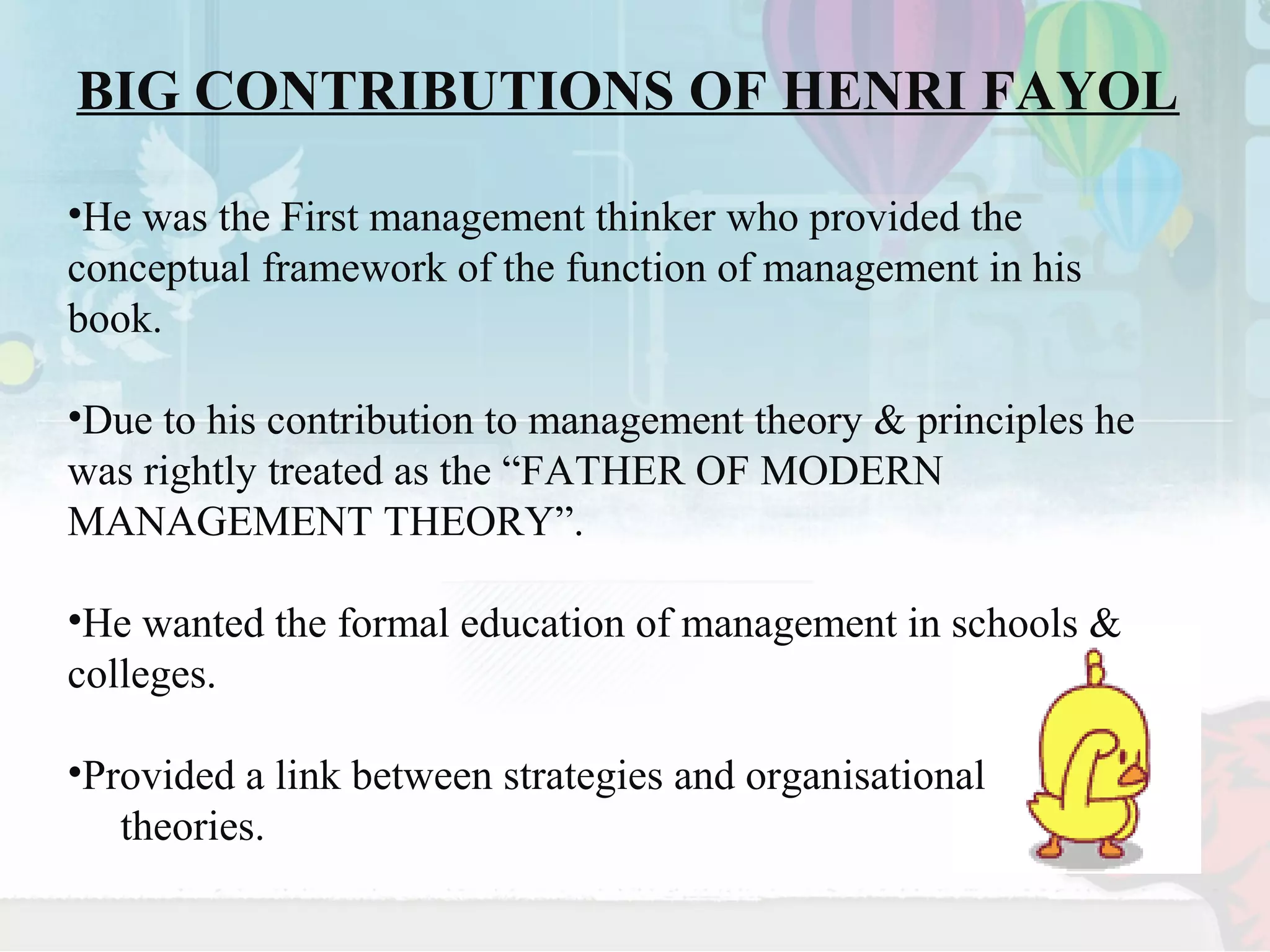 BIG CONTRIBUTIONS OF HENRI FAYOL 
•He was the First management thinker who provided the 
conceptual framework of the function of management in his 
book. 
•Due to his contribution to management theory & principles he 
was rightly treated as the “FATHER OF MODERN 
MANAGEMENT THEORY”. 
•He wanted the formal education of management in schools & 
colleges. 
•Provided a link between strategies and organisational 
theories. 
 