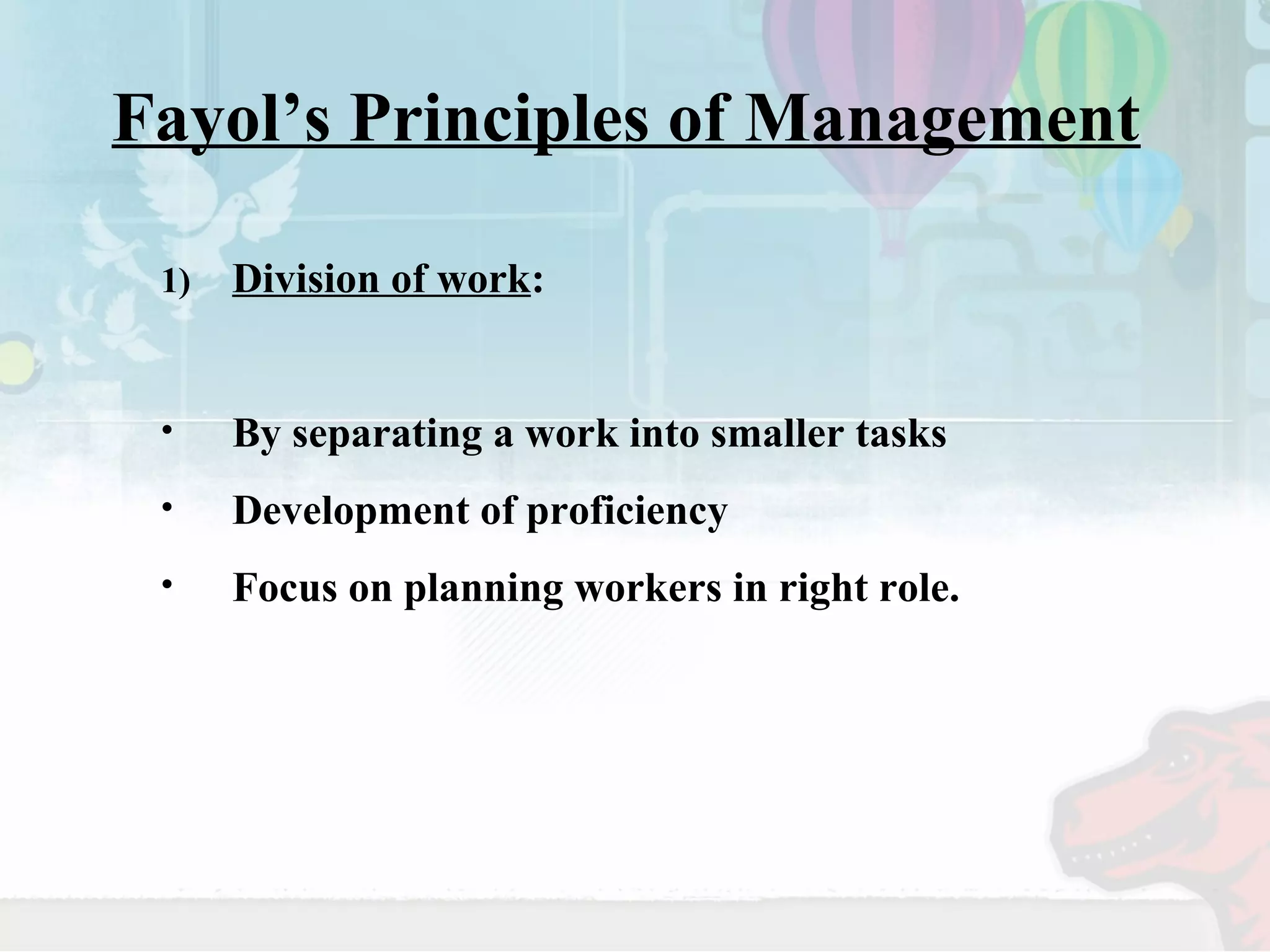 Fayol’s Principles of Management 
1) Division of work: 
• By separating a work into smaller tasks 
• Development of proficiency 
• Focus on planning workers in right role. 
 