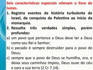 Seis características especiais relevam o livro de
Juízes.
1. Registra eventos da história turbulenta de
Israel, da conquista da Palestina ao início da
monarquia.
2. Ressalta três verdades simples, porém
profundas:
a) um povo que pertence a Deus deve ter a Deus
como seu Rei e Senhor;
b) o pecado é sempre destruidor para o povo de
Deus;
c) sempre que o povo de Deus se humilha, ora, e
deixa seus caminhos ímpios, Deus ouve do céu
e sara a sua terra (2 Cr 7.14).

 
