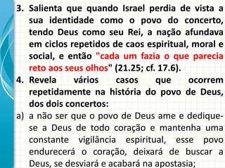 3. Salienta que quando Israel perdia de vista a
sua identidade como o povo do concerto,
tendo Deus como seu Rei, a nação afundava
em ciclos repetidos de caos espiritual, moral e
social, e então "cada um fazia o que parecia
reto aos seus olhos" (21.25; cf. 17.6).
4. Revela
vários
casos
que
ocorrem
repetidamente na história do povo de Deus,
dos dois concertos:
a) a não ser que o povo de Deus ame e dediquese a Deus de todo coração e mantenha uma
constante vigilância espiritual, esse povo
endurecerá o coração, deixará de buscar a
Deus, se desviará e acabará na apostasia;

 