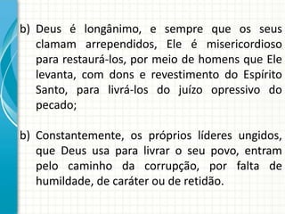 b) Deus é longânimo, e sempre que os seus
clamam arrependidos, Ele é misericordioso
para restaurá-los, por meio de homens que Ele
levanta, com dons e revestimento do Espírito
Santo, para livrá-los do juízo opressivo do
pecado;
b) Constantemente, os próprios líderes ungidos,
que Deus usa para livrar o seu povo, entram
pelo caminho da corrupção, por falta de
humildade, de caráter ou de retidão.

 