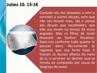 Juízes 10. 13-16
Contudo vós me deixastes a mim e
servistes a outros deuses, pelo que
não vos livrarei mais. Ide e clamai
aos deuses que escolhestes; que
eles vos livrem no tempo da vossa
angústia. Mas os filhos de Israel
disseram ao Senhor: Pecamos;
fazes-nos conforme tudo quanto te
parecer bem; tão-somente te
rogamos que nos livres hoje. E
tiraram os deuses alheios do meio
de si, e serviram ao Senhor, que se
moveu de compaixão por causa da
desgraça de Israel.

 
