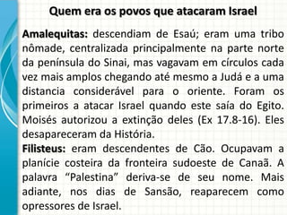 Quem era os povos que atacaram Israel
Amalequitas: descendiam de Esaú; eram uma tribo
nômade, centralizada principalmente na parte norte
da península do Sinai, mas vagavam em círculos cada
vez mais amplos chegando até mesmo a Judá e a uma
distancia considerável para o oriente. Foram os
primeiros a atacar Israel quando este saía do Egito.
Moisés autorizou a extinção deles (Ex 17.8-16). Eles
desapareceram da História.
Filisteus: eram descendentes de Cão. Ocupavam a
planície costeira da fronteira sudoeste de Canaã. A
palavra “Palestina” deriva-se de seu nome. Mais
adiante, nos dias de Sansão, reaparecem como
opressores de Israel.

 