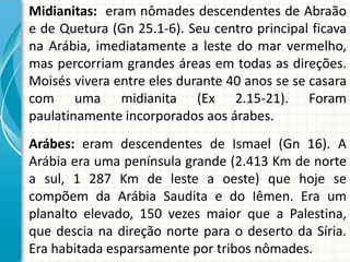 Midianitas: eram nômades descendentes de Abraão
e de Quetura (Gn 25.1-6). Seu centro principal ficava
na Arábia, imediatamente a leste do mar vermelho,
mas percorriam grandes áreas em todas as direções.
Moisés vivera entre eles durante 40 anos se se casara
com uma midianita (Ex 2.15-21). Foram
paulatinamente incorporados aos árabes.
Arábes: eram descendentes de Ismael (Gn 16). A
Arábia era uma península grande (2.413 Km de norte
a sul, 1 287 Km de leste a oeste) que hoje se
compõem da Arábia Saudita e do Iêmen. Era um
planalto elevado, 150 vezes maior que a Palestina,
que descia na direção norte para o deserto da Síria.
Era habitada esparsamente por tribos nômades.

 