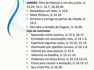 SANSÃO, filho de Manoá e um dos juízes: Jz

13.24; 14.1; 15.7; 16.20,30.
• Despedaça um leão, Jz 14.6.
• Mata filisteus, Jz 14.19.
• Arranca e carrega as portas da cidade, Jz
16.3.
• Derruba o templo de Dagom, Jz 16.30.
Vida de contrastes

•
•
•
•
•
•
•
•
•

Separado como nazireu, Jz 13.5; 16.17.
Enredado em associações más, Jz 14.1-3.
Espiritual algumas vezes, Jz 13.25; 15.14.
Dominado por apetites carnais, Jz 16.1-4.
Infantil em seus planos, Jz 15.4.
Valoroso na batalha, Jz 15.11-14.
Poderoso em força física, Jz 16.3,9,12,14.
Fraco para resistir a tentação, Jz 16.15-17.
Seu triste fim, Jz 16.30.

 