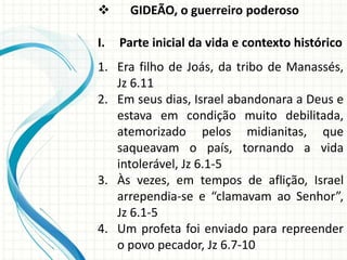
I.

GIDEÃO, o guerreiro poderoso
Parte inicial da vida e contexto histórico

1. Era filho de Joás, da tribo de Manassés,
Jz 6.11
2. Em seus dias, Israel abandonara a Deus e
estava em condição muito debilitada,
atemorizado pelos midianitas, que
saqueavam o país, tornando a vida
intolerável, Jz 6.1-5
3. Às vezes, em tempos de aflição, Israel
arrependia-se e “clamavam ao Senhor”,
Jz 6.1-5
4. Um profeta foi enviado para repreender
o povo pecador, Jz 6.7-10

 