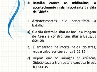 III. Batalha contra os midianitas, o
acontecimento mais importante da vida
de Gideão
1. Acontecimentos
batalha

que

conduziram

à

a) Gideão destrói o altar de Baal e a imagem
de Aserá e constrói um altar a Deus, Jz
6:24-28
b) É ameaçado de morte pelos idólatras,
mas é salvo por seu pai, Jz 6:29-32

c) Depois que os inimigos se reúnem,
Gideão toca a trombeta e convoca Israel,
Jz 6:33-35

 