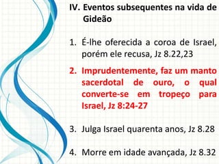 IV. Eventos subsequentes na vida de
Gideão
1. É-lhe oferecida a coroa de Israel,
porém ele recusa, Jz 8.22,23
2. Imprudentemente, faz um manto
sacerdotal de ouro, o qual
converte-se em tropeço para
Israel, Jz 8:24-27

3. Julga Israel quarenta anos, Jz 8.28
4. Morre em idade avançada, Jz 8.32

 